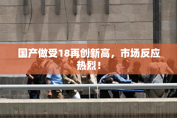 国产做受18再创新高，市场反应热烈！