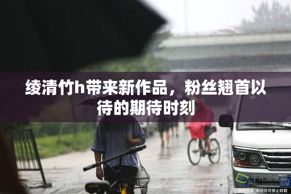 绫清竹h带来新作品，粉丝翘首以待的期待时刻