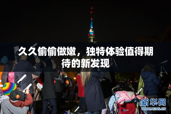 久久偷偷做嫩，独特体验值得期待的新发现