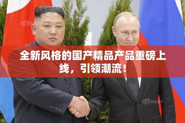 全新风格的国产精品产品重磅上线，引领潮流！