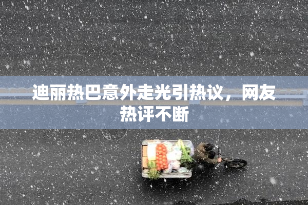 迪丽热巴意外走光引热议，网友热评不断