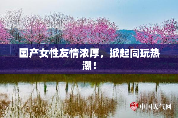 国产女性友情浓厚，掀起同玩热潮！