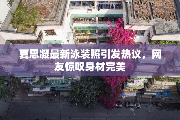 夏思凝最新泳装照引发热议，网友惊叹身材完美