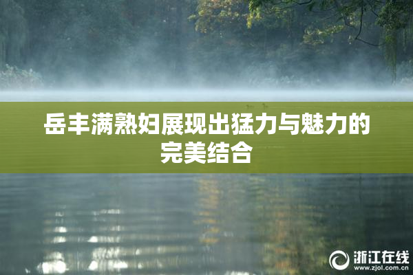岳丰满熟妇展现出猛力与魅力的完美结合