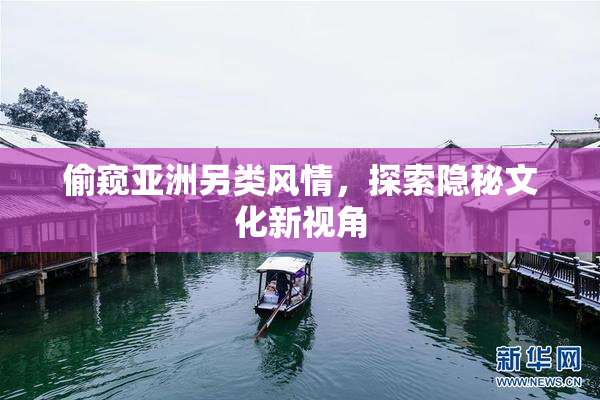 偷窥亚洲另类风情，探索隐秘文化新视角