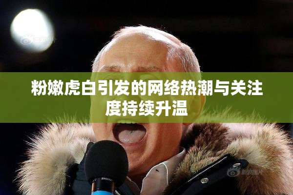 粉嫩虎白引发的网络热潮与关注度持续升温