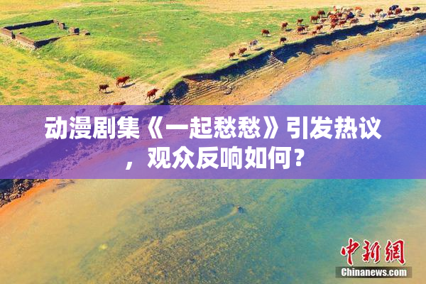 动漫剧集《一起愁愁》引发热议，观众反响如何？