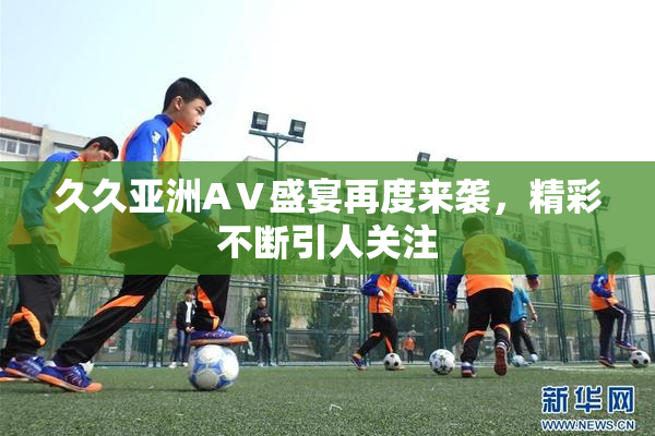 久久亚洲AⅤ盛宴再度来袭，精彩不断引人关注