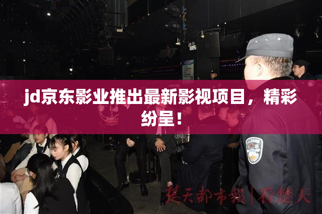 jd京东影业推出最新影视项目，精彩纷呈！