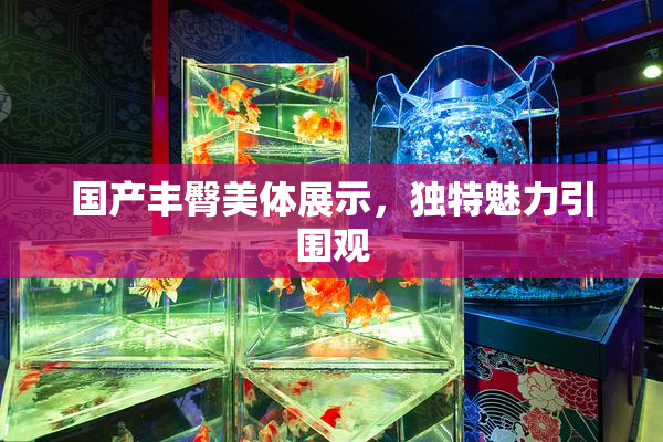 国产丰臀美体展示，独特魅力引围观