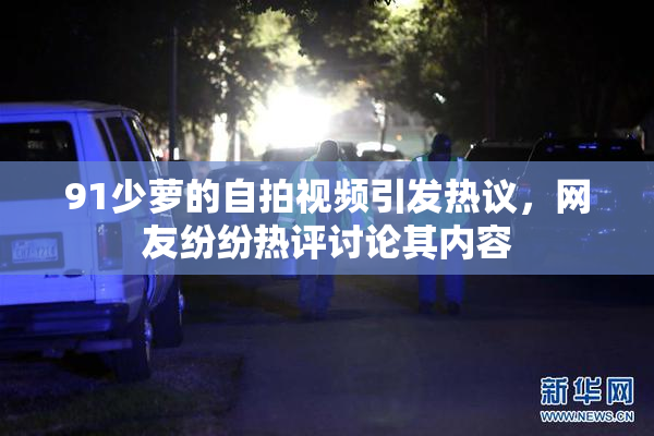 91少萝的自拍视频引发热议，网友纷纷热评讨论其内容
