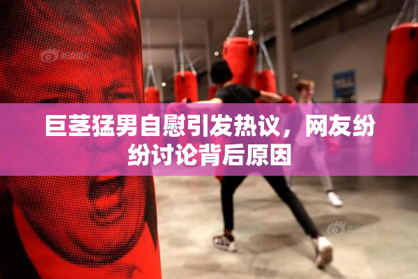 巨茎猛男自慰引发热议，网友纷纷讨论背后原因