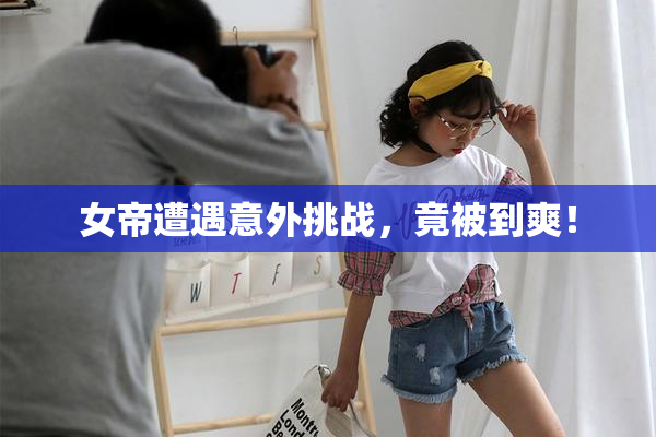 女帝遭遇意外挑战，竟被到爽！