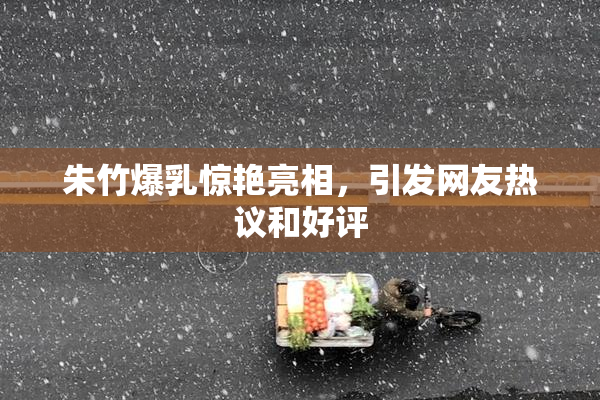 朱竹爆乳惊艳亮相，引发网友热议和好评