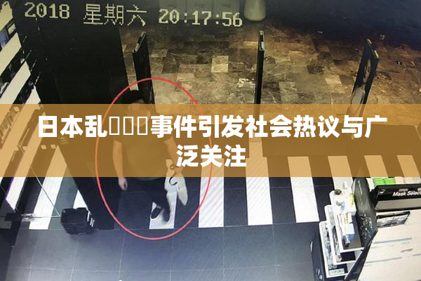 日本乱婬妺妺事件引发社会热议与广泛关注