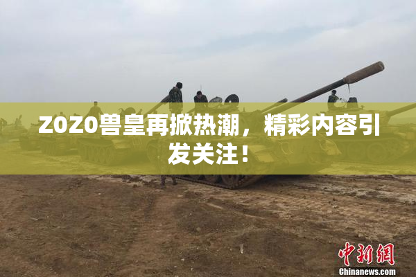 Z0Z0兽皇再掀热潮，精彩内容引发关注！
