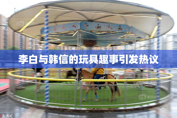 李白与韩信的玩具趣事引发热议