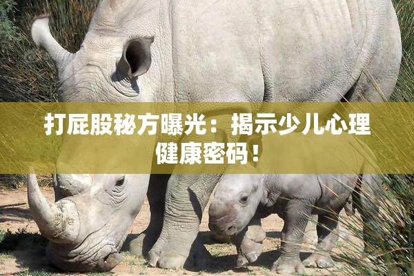 打屁股秘方曝光：揭示少儿心理健康密码！