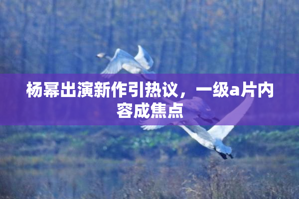 杨幂出演新作引热议，一级a片内容成焦点