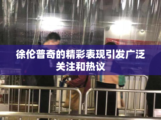 徐伦普奇的精彩表现引发广泛关注和热议