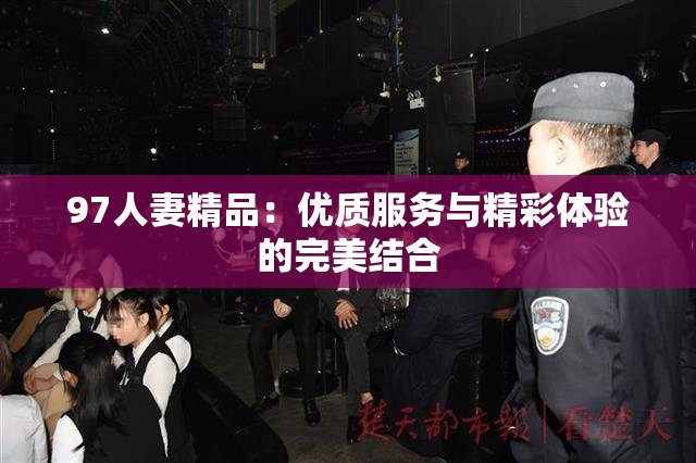97人妻精品：优质服务与精彩体验的完美结合