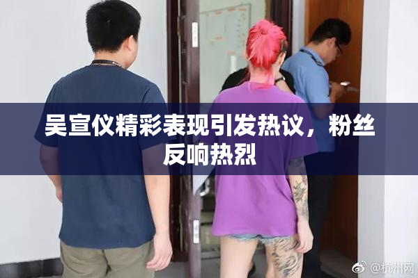 吴宣仪精彩表现引发热议，粉丝反响热烈