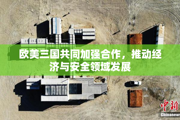 欧美三国共同加强合作，推动经济与安全领域发展