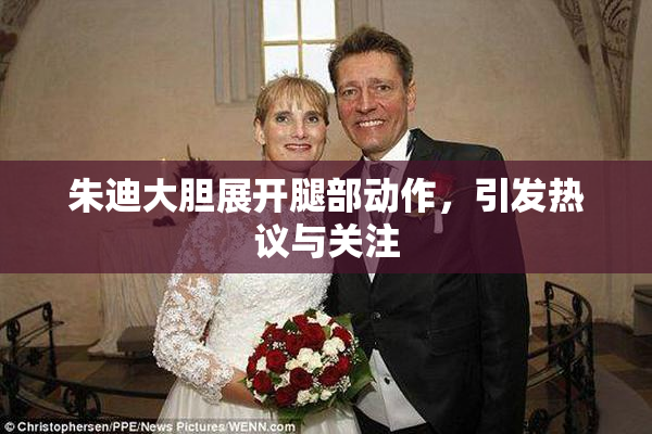 朱迪大胆展开腿部动作，引发热议与关注