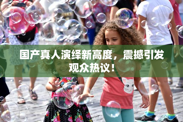 国产真人演绎新高度，震撼引发观众热议！