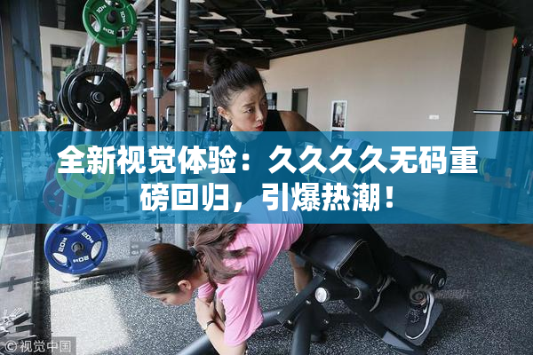全新视觉体验：久久久久无码重磅回归，引爆热潮！