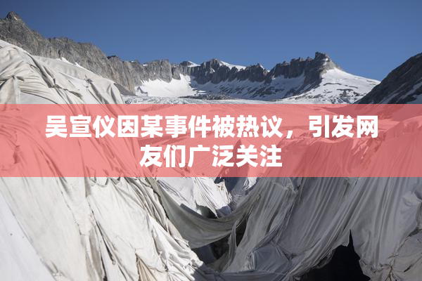 吴宣仪因某事件被热议，引发网友们广泛关注