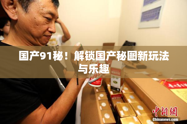 国产91秘！解锁国产秘图新玩法与乐趣