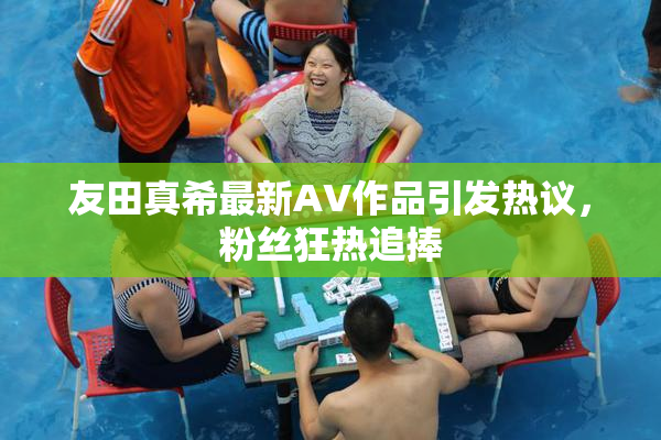 友田真希最新AV作品引发热议，粉丝狂热追捧
