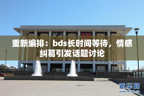 重新编排：bds长时间等待，情感纠葛引发话题讨论