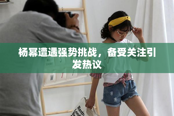 杨幂遭遇强势挑战，备受关注引发热议