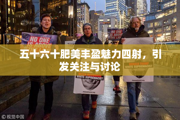 五十六十肥美丰盈魅力四射，引发关注与讨论