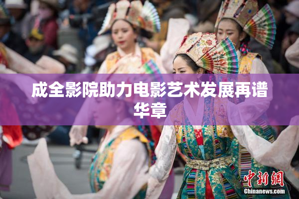 成全影院助力电影艺术发展再谱华章