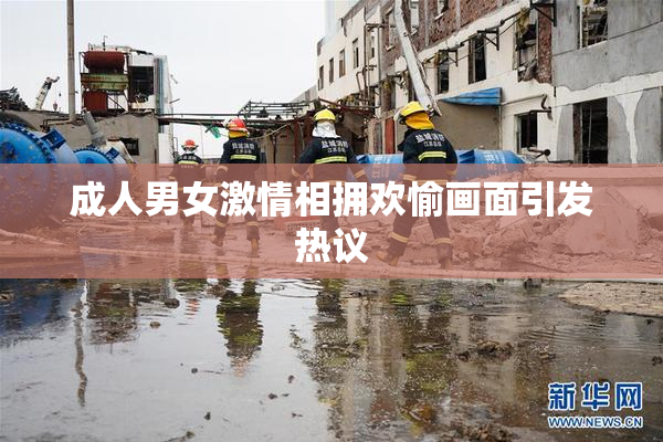 成人男女激情相拥欢愉画面引发热议