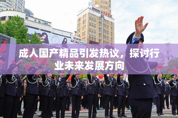 成人国产精品引发热议，探讨行业未来发展方向