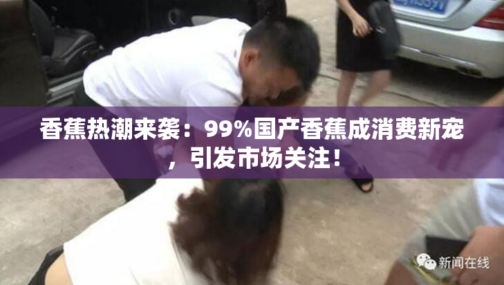 香蕉热潮来袭：99%国产香蕉成消费新宠，引发市场关注！