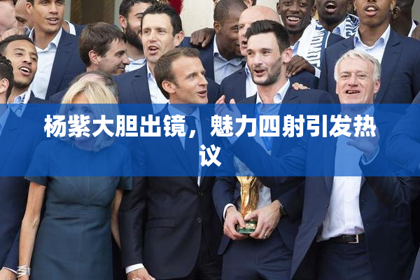 杨紫大胆出镜，魅力四射引发热议