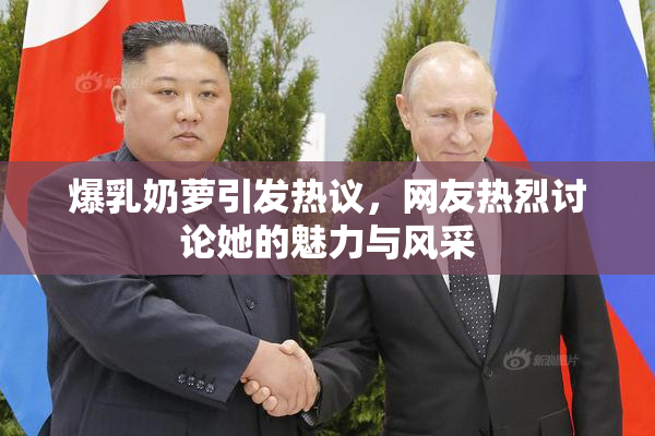 爆乳奶萝引发热议，网友热烈讨论她的魅力与风采