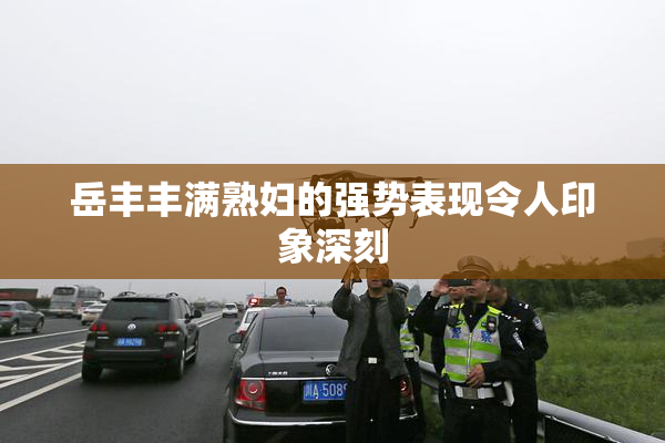 岳丰丰满熟妇的强势表现令人印象深刻
