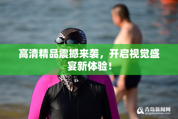 高清精品震撼来袭，开启视觉盛宴新体验！