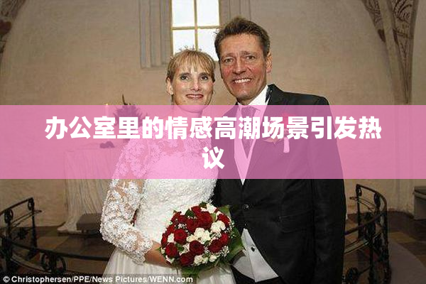 办公室里的情感高潮场景引发热议