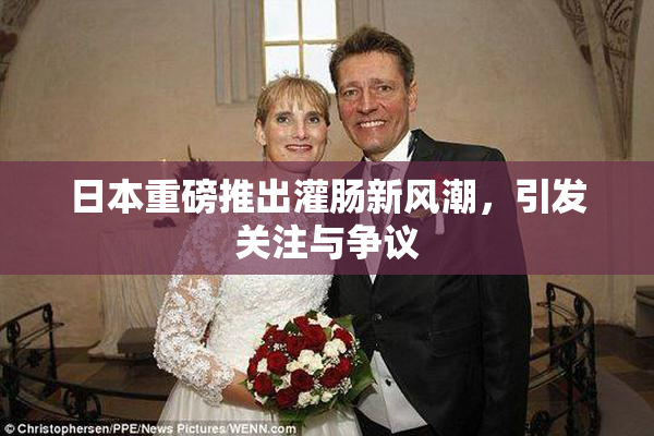 日本重磅推出灌肠新风潮，引发关注与争议