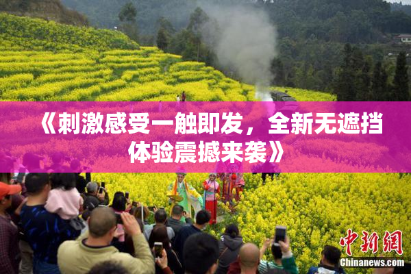 《刺激感受一触即发，全新无遮挡体验震撼来袭》