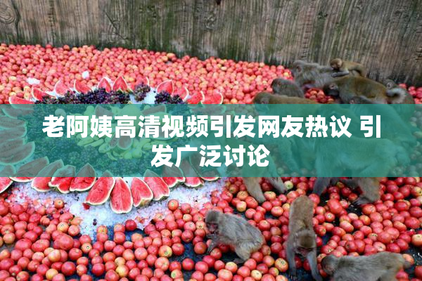 老阿姨高清视频引发网友热议 引发广泛讨论