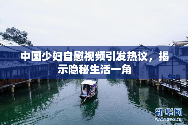 中国少妇自慰视频引发热议，揭示隐秘生活一角