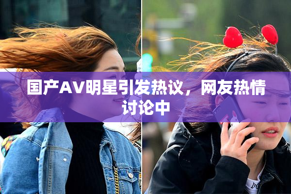 国产AV明星引发热议，网友热情讨论中
